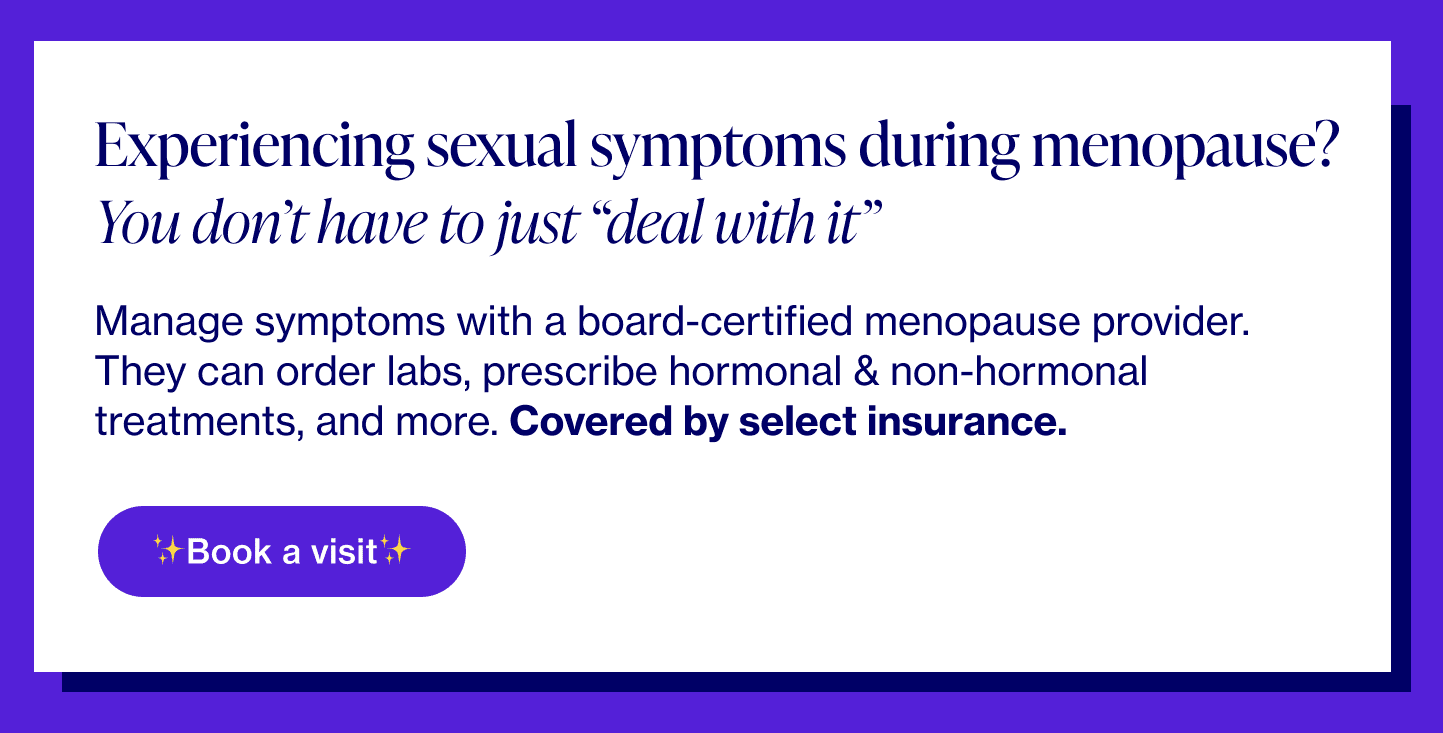 Experiencing sexual symptoms during menopause? You don't have to just “deal with it†Manage symptoms with a board-certified menopause provider. They can order labs, prescribe hormonal & non-hormonal treatments, and more. Covered by select insurance.
