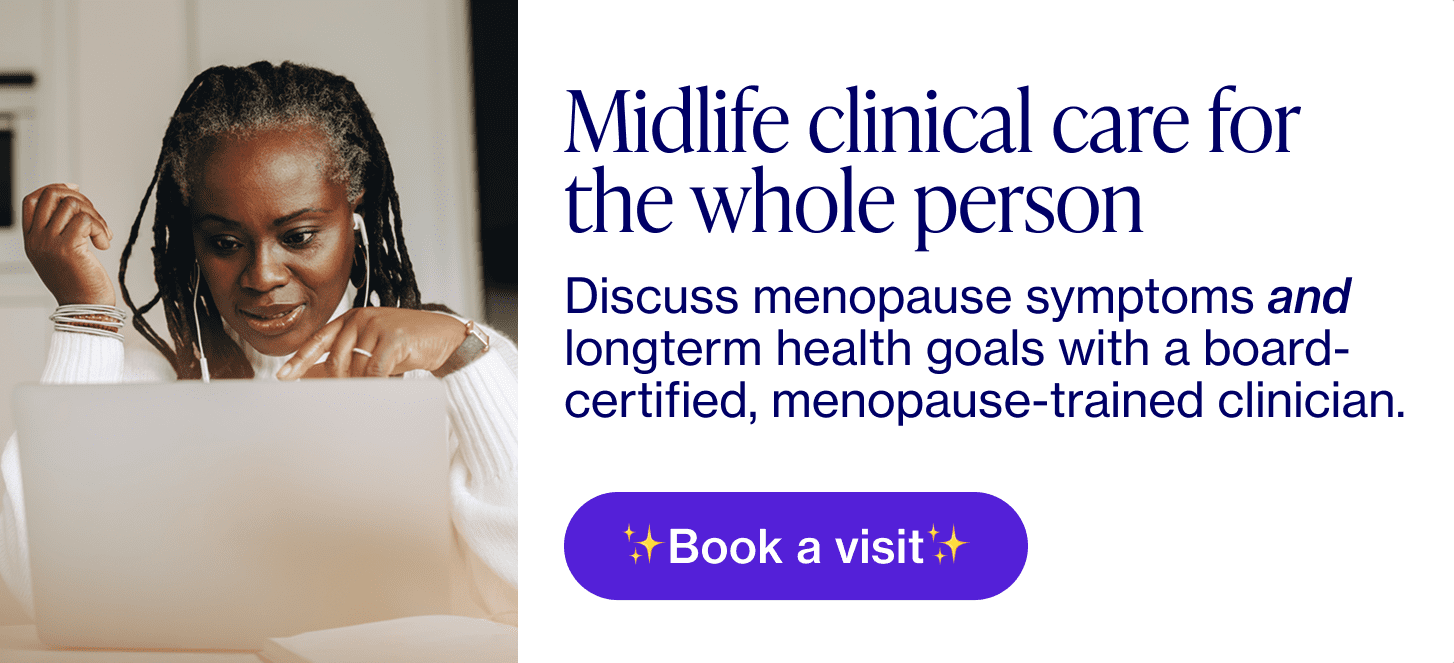 Midlife clinical care for the whole person...Discuss menopause symptoms and longterm health goals with a board-certified, menopause-trained clinician.