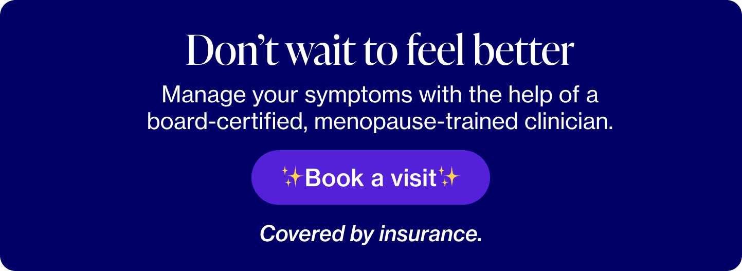 Don't wait to feel better; Manage your symptoms with the help of a board-certified, menopause-trained clinician. Covered by insurance.